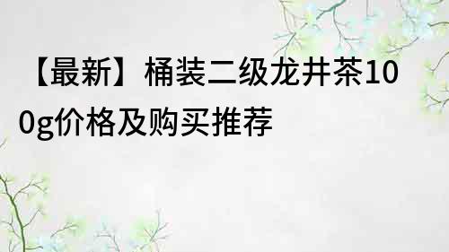 【最新】桶裝二級龍井茶100g價格及購買推薦