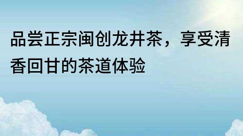 品嘗正宗閩創(chuàng)龍井茶，享受清香回甘的茶道體驗(yàn)