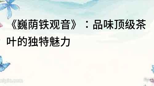 《巍蔭鐵觀音》：品味頂級茶葉的獨特魅力
