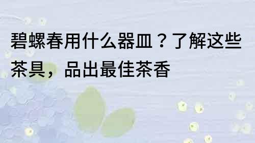 碧螺春用什么器皿？了解這些茶具，品出最佳茶香