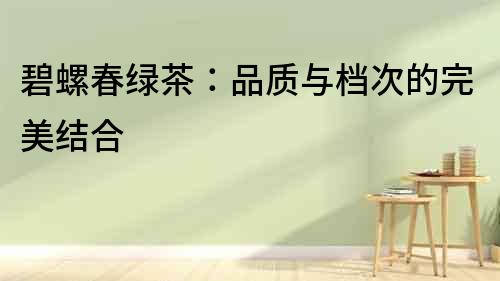 碧螺春綠茶：品質(zhì)與檔次的完美結(jié)合
