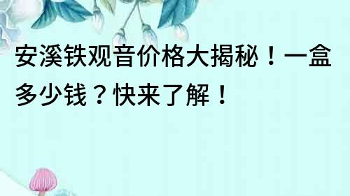 安溪鐵觀音價格大揭秘！一盒多少錢？快來了解！
