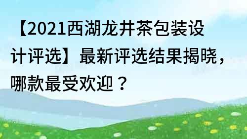 【2021西湖龍井茶包裝設計評選】最新評選結果揭曉，哪款最受歡迎？