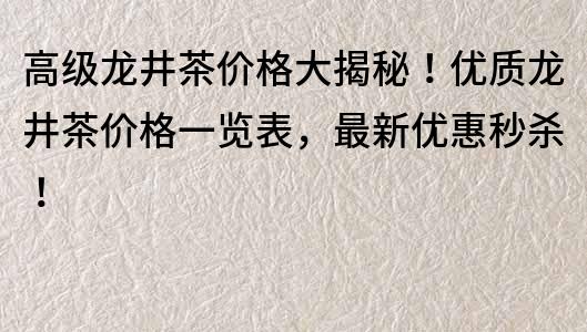 高級龍井茶價格大揭秘！優(yōu)質(zhì)龍井茶價格一覽表，最新優(yōu)惠秒殺！