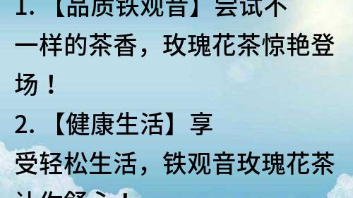 1. 【品質鐵觀音】嘗試不一樣的茶香，玫瑰花茶驚艷登場！
2. 【健康生活】享受輕松生活，鐵觀音玫瑰花茶讓你舒心！
3. 【清新口感】品味茶葉芬芳，鐵觀音玫瑰花茶帶給你不一樣的感受！
4. 【時尚搭配】茶藝新風潮，鐵觀音玫瑰花茶搭配送禮更佳！
5. 【茶葉大師】鐵觀音玫瑰花茶，一杯茶喝出心靈深處的味道！