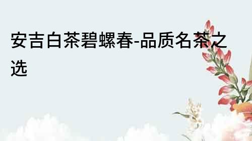 安吉白茶碧螺春-品質(zhì)名茶之選
