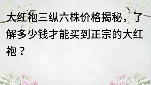 大紅袍三縱六株價格揭秘，了解多少錢才能買到正宗的大紅袍？