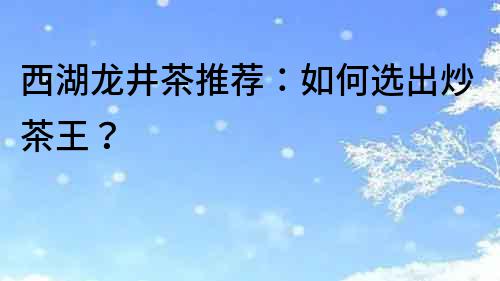 西湖龍井茶推薦：如何選出炒茶王？