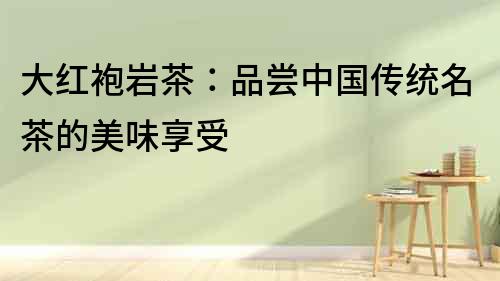 大紅袍巖茶：品嘗中國傳統(tǒng)名茶的美味享受