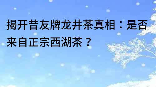 揭開昔友牌龍井茶真相：是否來自正宗西湖茶？