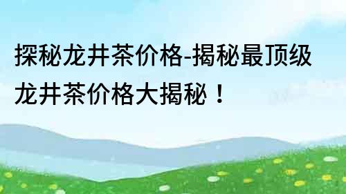 探秘龍井茶價格-揭秘最頂級龍井茶價格大揭秘！