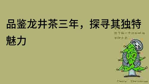 品鑒龍井茶三年，探尋其獨特魅力