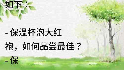 如下：

- 保溫杯泡大紅袍，如何品嘗最佳？
- 保溫杯泡大紅袍，必知五個小技巧！
- 保溫杯泡大紅袍，美味不容錯過！
- 保溫杯泡大紅袍，教你如何選擇最適合的保溫杯！
- 保溫杯里泡大紅袍，喝出健康生活！