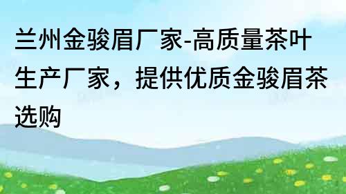 蘭州金駿眉廠家-高質(zhì)量茶葉生產(chǎn)廠家，提供優(yōu)質(zhì)金駿眉茶選購