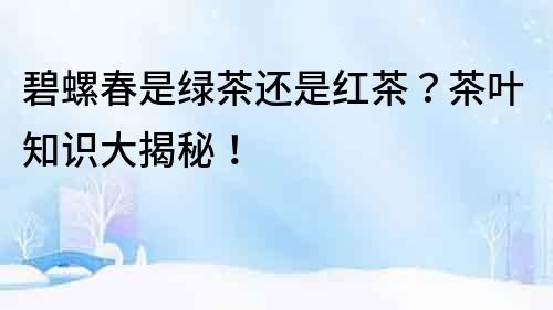 碧螺春是綠茶還是紅茶？茶葉知識大揭秘！