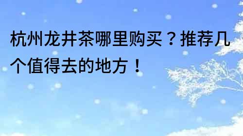 杭州龍井茶哪里購買？推薦幾個值得去的地方！