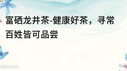 富硒龍井茶-健康好茶，尋常百姓皆可品嘗