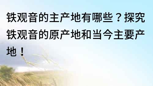鐵觀音的主產地有哪些？探究鐵觀音的原產地和當今主要產地！