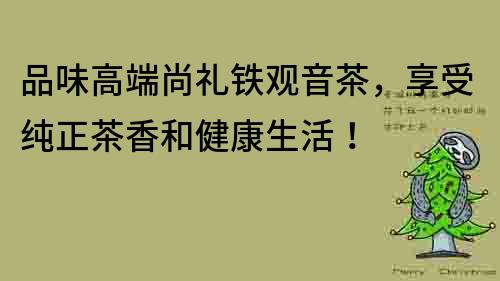 品味高端尚禮鐵觀音茶，享受純正茶香和健康生活！