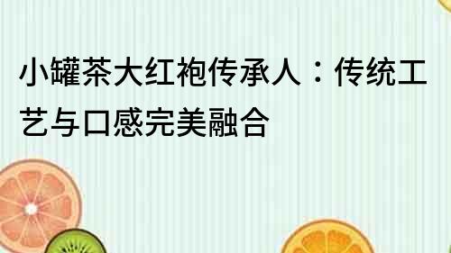 小罐茶大紅袍傳承人：傳統(tǒng)工藝與口感完美融合