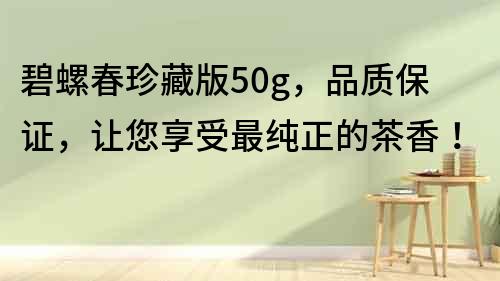 碧螺春珍藏版50g，品質保證，讓您享受最純正的茶香！