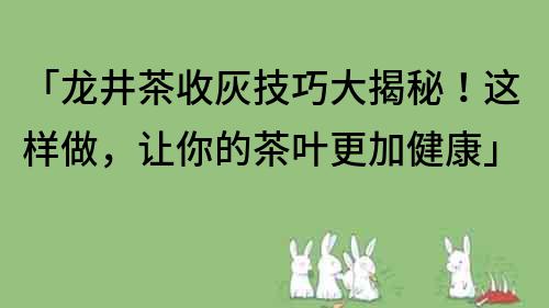 「龍井茶收灰技巧大揭秘！這樣做，讓你的茶葉更加健康」