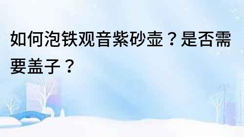 如何泡鐵觀音紫砂壺？是否需要蓋子？