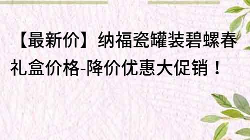 【最新價】納福瓷罐裝碧螺春禮盒價格-降價優惠大促銷！