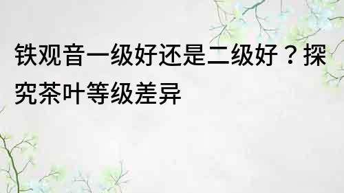 鐵觀音一級好還是二級好？探究茶葉等級差異