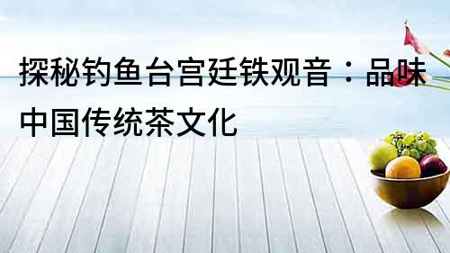 探秘釣魚臺宮廷鐵觀音：品味中國傳統茶文化