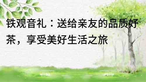 鐵觀音禮：送給親友的品質(zhì)好茶，享受美好生活之旅