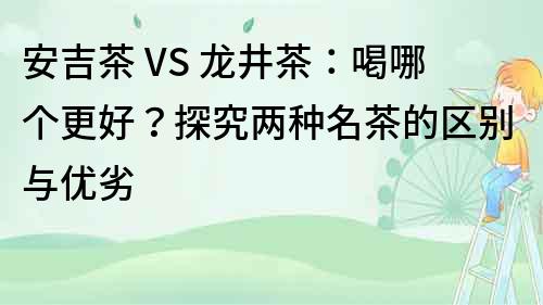 安吉茶 VS 龍井茶：喝哪個更好？探究兩種名茶的區別與優劣