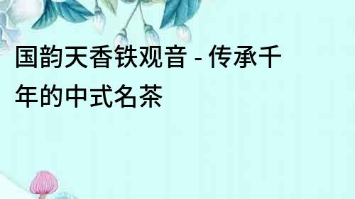 國韻天香鐵觀音 - 傳承千年的中式名茶