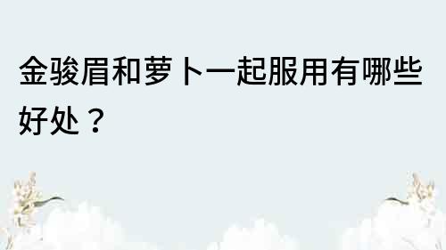 金駿眉和蘿卜一起服用有哪些好處？