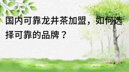 國內(nèi)可靠龍井茶加盟，如何選擇可靠的品牌？