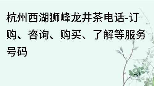杭州西湖獅峰龍井茶電話-訂購、咨詢、購買、了解等服務(wù)號(hào)碼