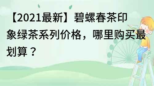 【2021最新】碧螺春茶印象綠茶系列價格，哪里購買最劃算？