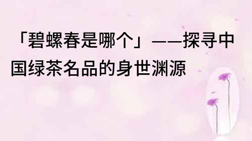 「碧螺春是哪個」——探尋中國綠茶名品的身世淵源