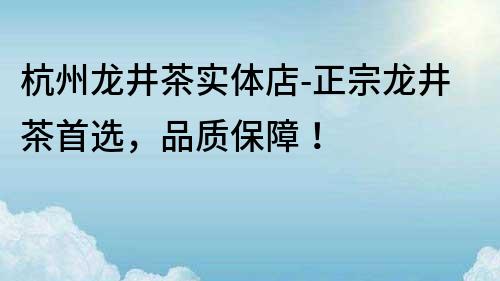 杭州龍井茶實體店-正宗龍井茶首選，品質保障！