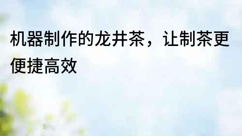 機器制作的龍井茶，讓制茶更便捷高效