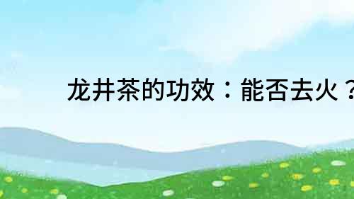 龍井茶的功效：能否去火？