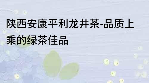 陜西安康平利龍井茶-品質(zhì)上乘的綠茶佳品