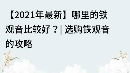 【2021年最新】哪里的鐵觀音比較好？| 選購鐵觀音的攻略