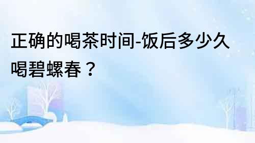 正確的喝茶時間-飯后多少久喝碧螺春？