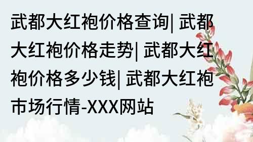 武都大紅袍價格查詢| 武都大紅袍價格走勢| 武都大紅袍價格多少錢| 武都大紅袍市場行情-XXX網站