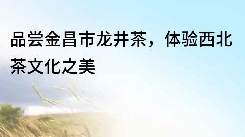 品嘗金昌市龍井茶，體驗(yàn)西北茶文化之美