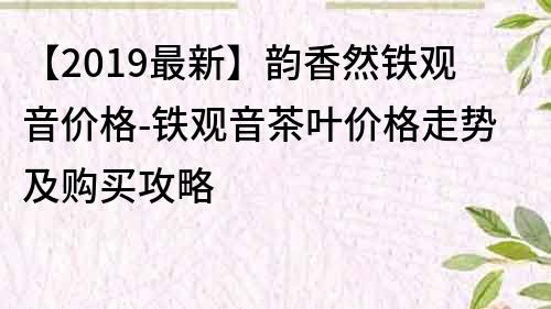 【2019最新】韻香然鐵觀音價格-鐵觀音茶葉價格走勢及購買攻略
