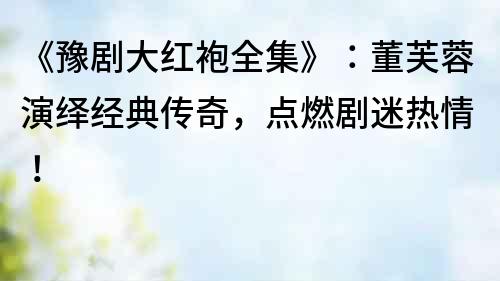《豫劇大紅袍全集》：董芙蓉演繹經典傳奇，點燃劇迷熱情！