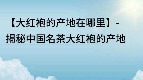 【大紅袍的產(chǎn)地在哪里】- 揭秘中國名茶大紅袍的產(chǎn)地