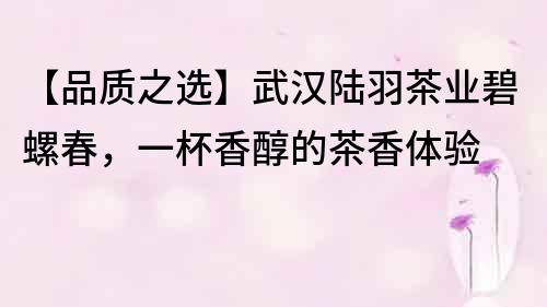 【品質(zhì)之選】武漢陸羽茶業(yè)碧螺春，一杯香醇的茶香體驗